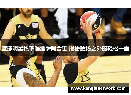 篮球明星私下喝酒瞬间合集 揭秘赛场之外的轻松一面